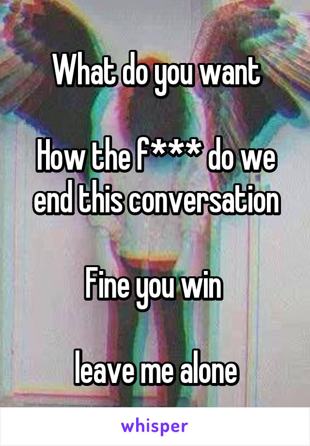 What do you want

How the f*** do we end this conversation

Fine you win 

leave me alone