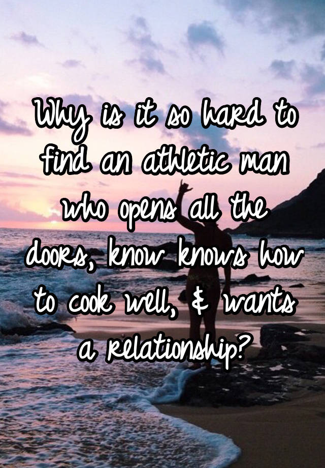 Why is it so hard to find an athletic man who opens all the doors, know knows how to cook well, & wants a relationship?