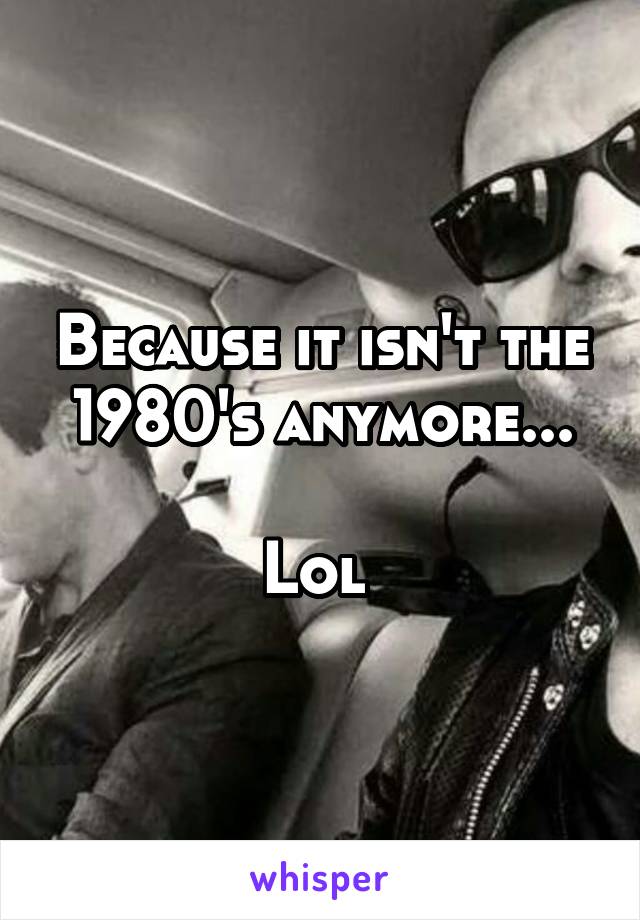 Because it isn't the 1980's anymore...

Lol 