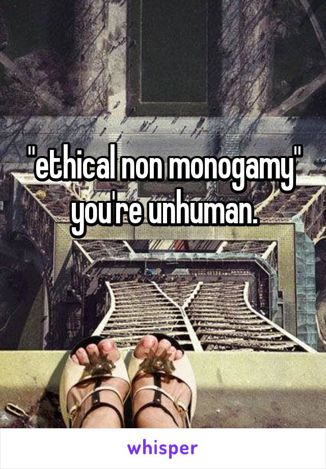 "ethical non monogamy" you're unhuman.

