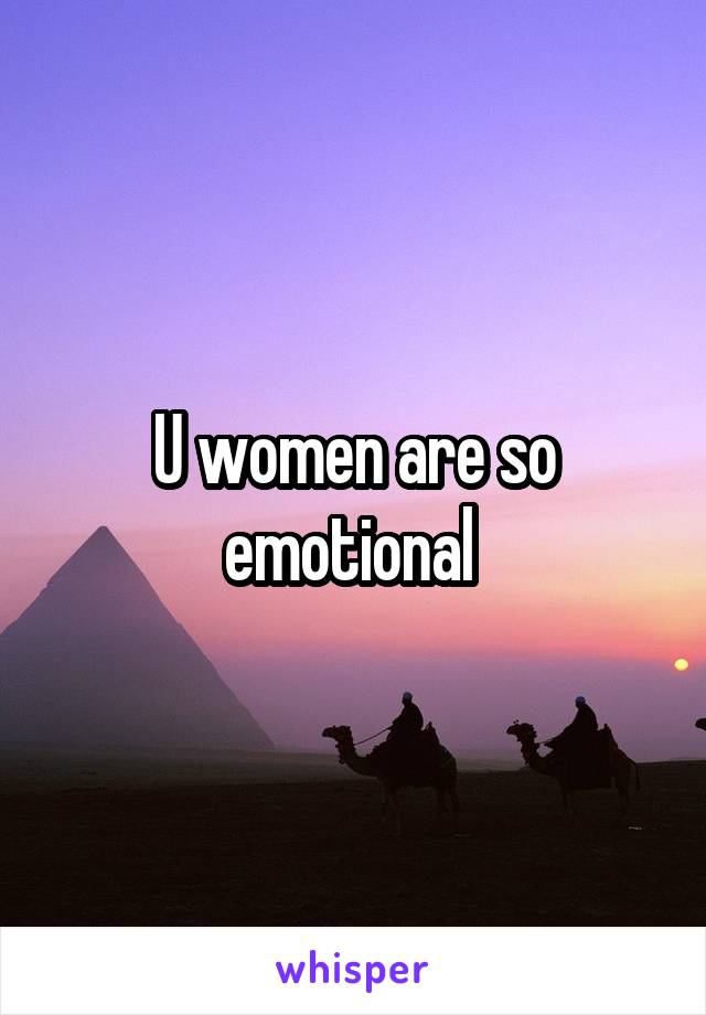 U women are so emotional 