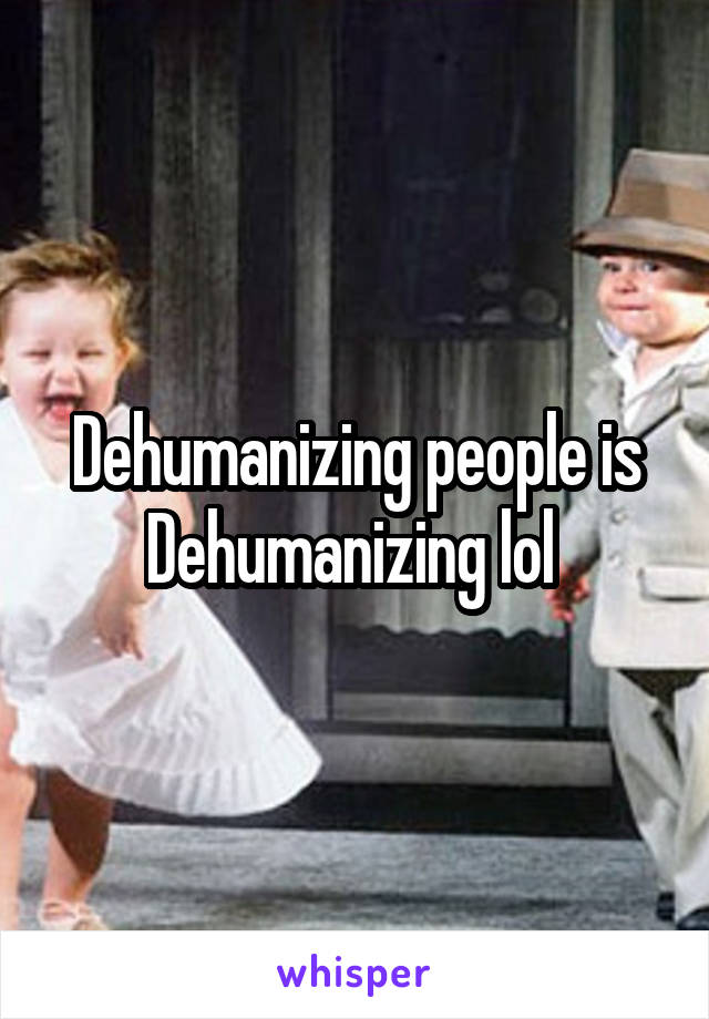 Dehumanizing people is Dehumanizing lol 