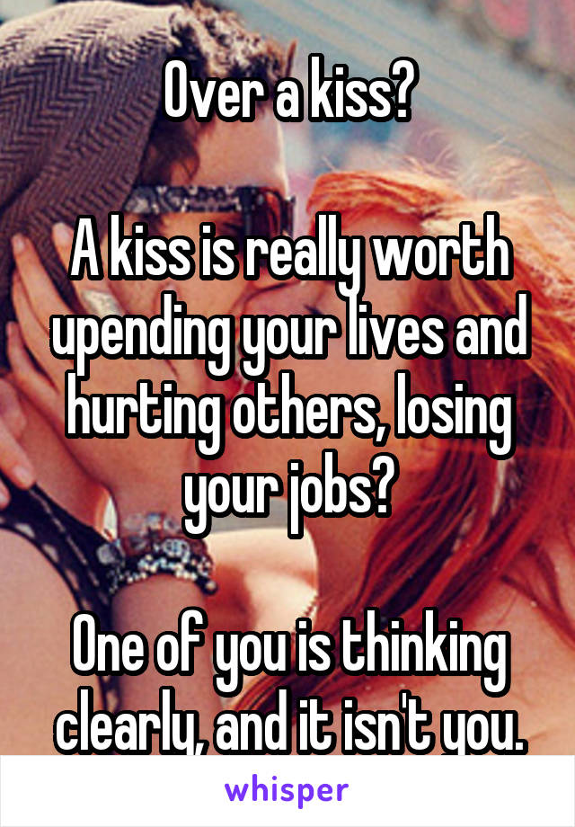 Over a kiss?

A kiss is really worth upending your lives and hurting others, losing your jobs?

One of you is thinking clearly, and it isn't you.