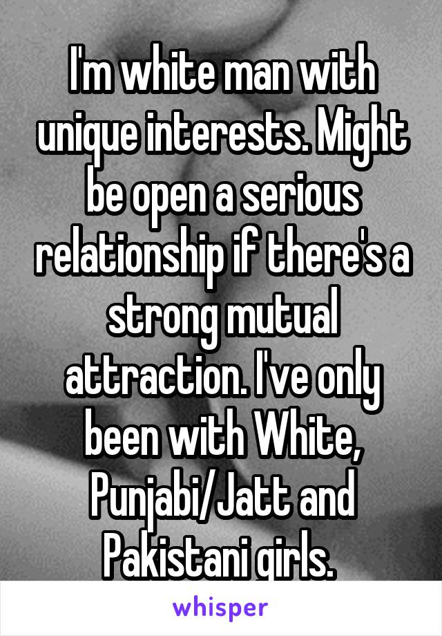  I'm white man with unique interests. Might be open a serious relationship if there's a strong mutual attraction. I've only been with White, Punjabi/Jatt and Pakistani girls. 