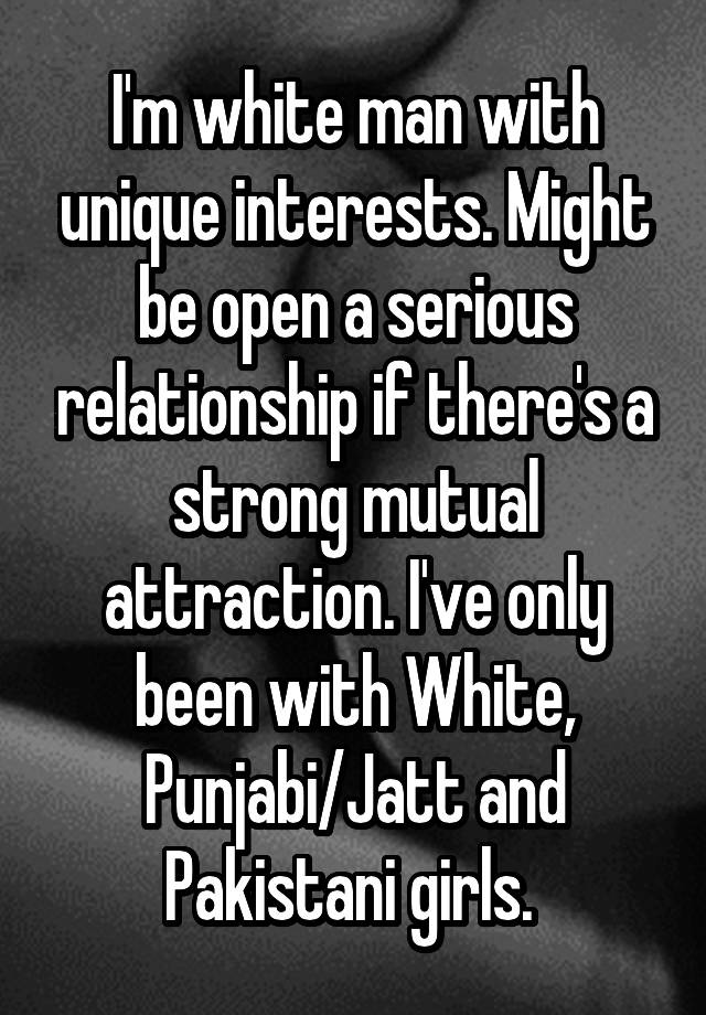  I'm white man with unique interests. Might be open a serious relationship if there's a strong mutual attraction. I've only been with White, Punjabi/Jatt and Pakistani girls. 