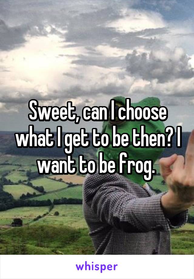 Sweet, can I choose what I get to be then? I want to be frog. 