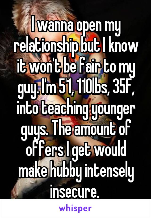 I wanna open my relationship but I know it won't be fair to my guy. I'm 5'1, 110lbs, 35F, into teaching younger guys. The amount of offers I get would make hubby intensely insecure. 