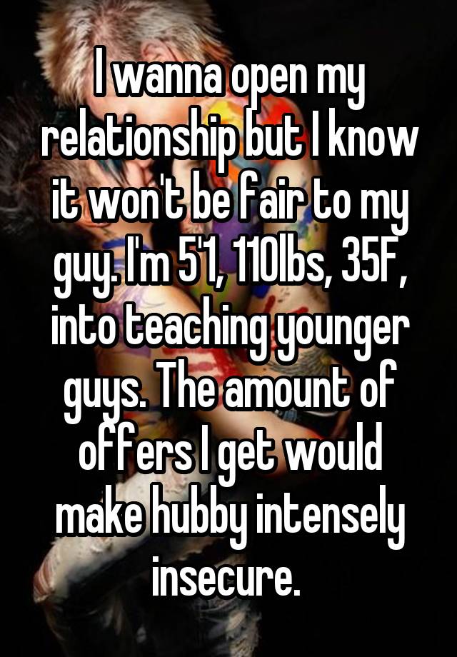 I wanna open my relationship but I know it won't be fair to my guy. I'm 5'1, 110lbs, 35F, into teaching younger guys. The amount of offers I get would make hubby intensely insecure. 