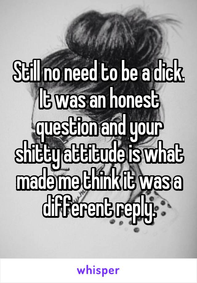 Still no need to be a dick. It was an honest question and your shitty attitude is what made me think it was a different reply.