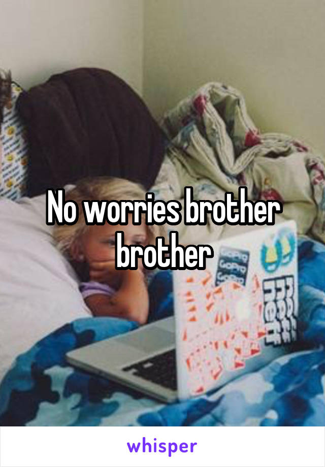 No worries brother brother