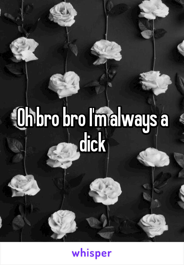 Oh bro bro I'm always a dick