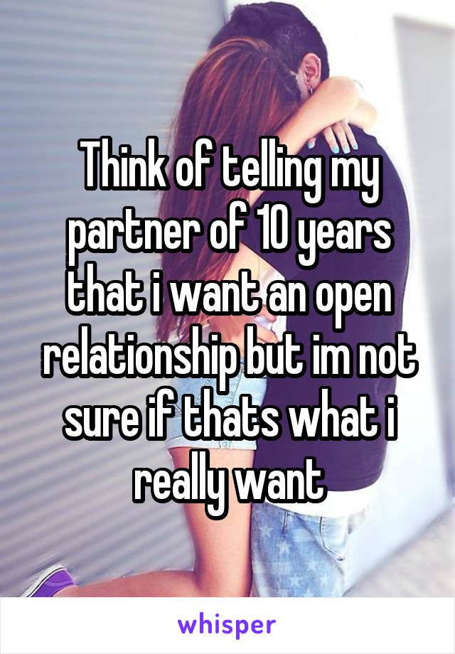 Think of telling my partner of 10 years that i want an open relationship but im not sure if thats what i really want