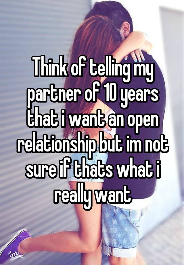 Think of telling my partner of 10 years that i want an open relationship but im not sure if thats what i really want