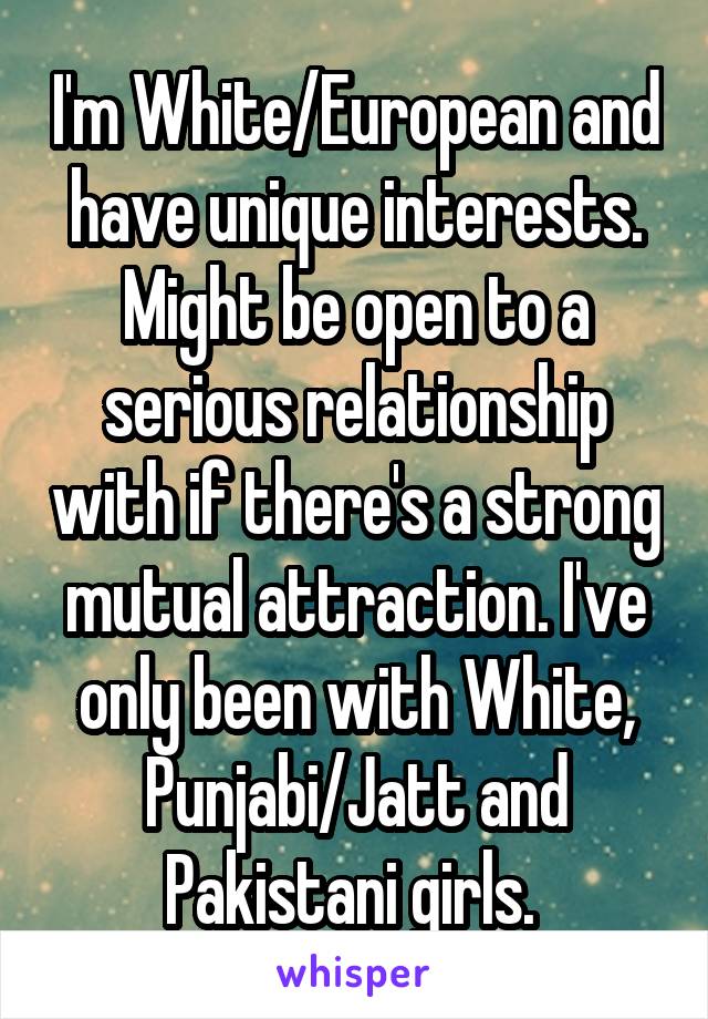 I'm White/European and have unique interests. Might be open to a serious relationship with if there's a strong mutual attraction. I've only been with White, Punjabi/Jatt and Pakistani girls. 