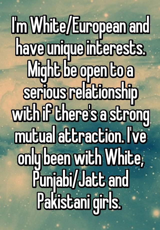 I'm White/European and have unique interests. Might be open to a serious relationship with if there's a strong mutual attraction. I've only been with White, Punjabi/Jatt and Pakistani girls. 