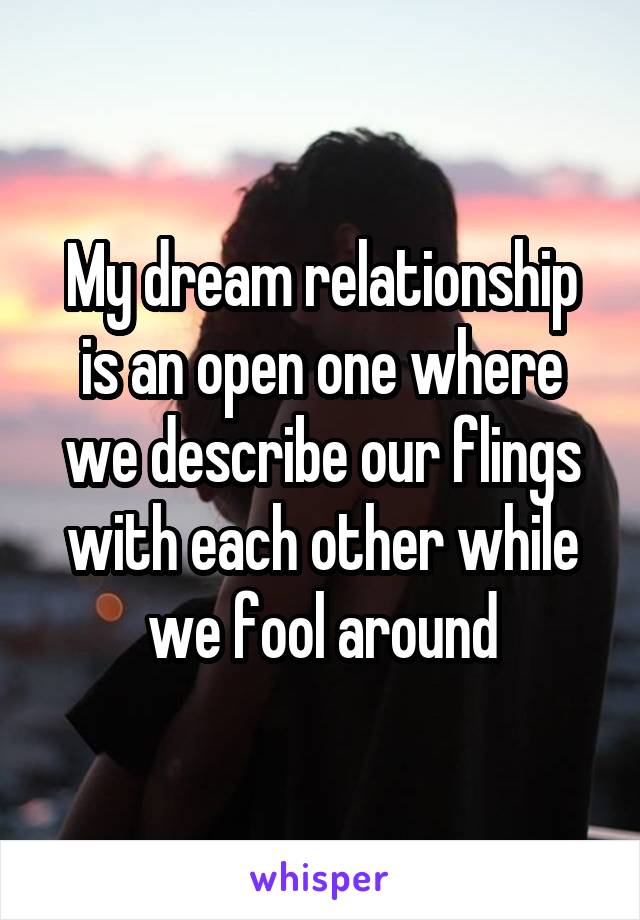 My dream relationship is an open one where we describe our flings with each other while we fool around