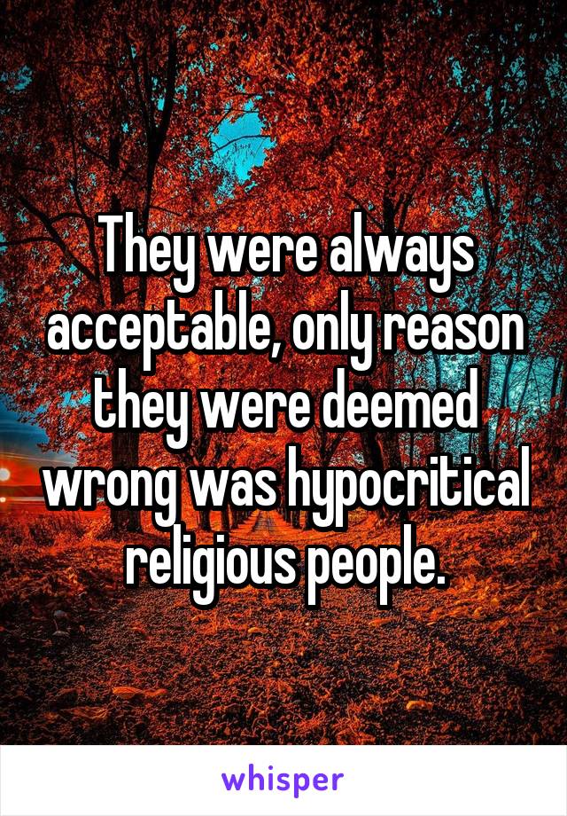 They were always acceptable, only reason they were deemed wrong was hypocritical religious people.