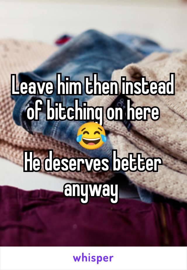 Leave him then instead of bitching on here 😂 
He deserves better anyway 