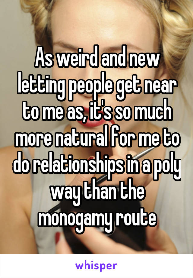 As weird and new letting people get near to me as, it's so much more natural for me to do relationships in a poly way than the monogamy route