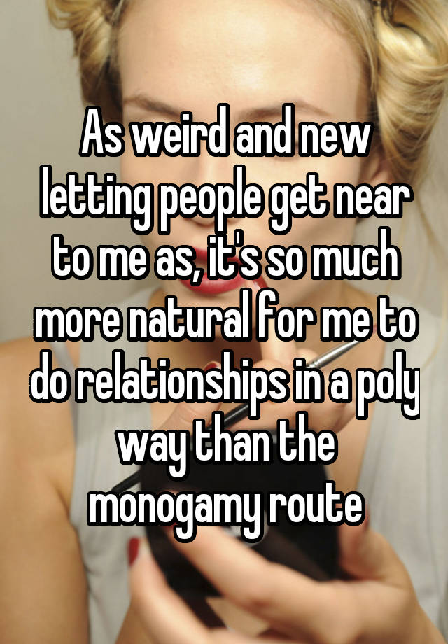 As weird and new letting people get near to me as, it's so much more natural for me to do relationships in a poly way than the monogamy route