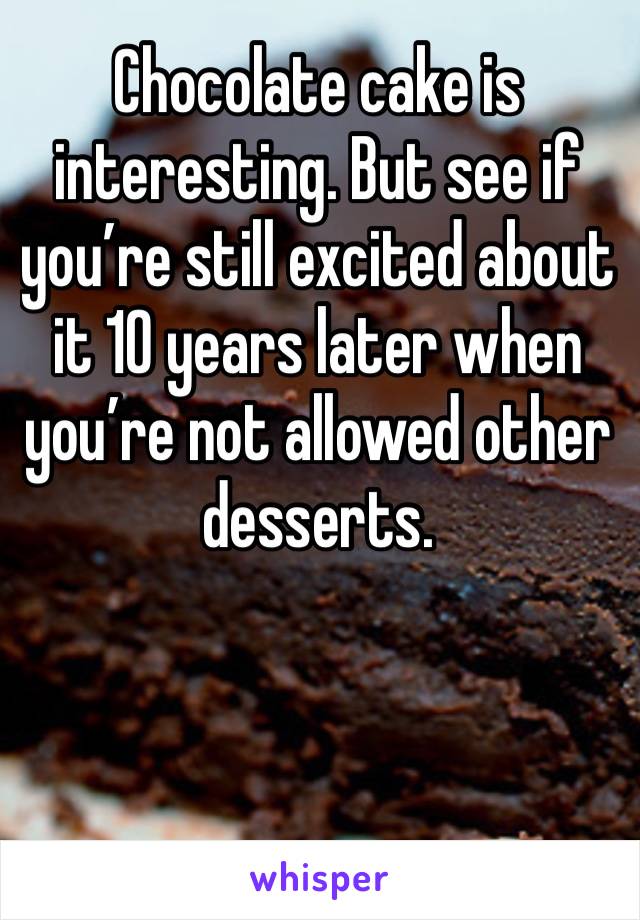 Chocolate cake is interesting. But see if you’re still excited about it 10 years later when you’re not allowed other desserts. 