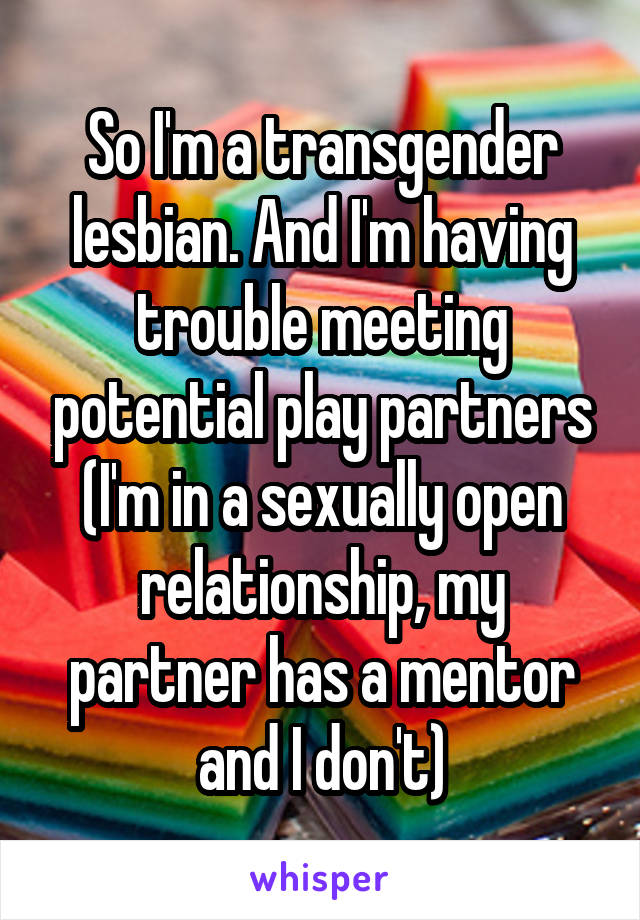 So I'm a transgender lesbian. And I'm having trouble meeting potential play partners (I'm in a sexually open relationship, my partner has a mentor and I don't)