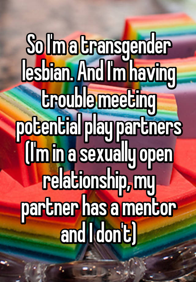 So I'm a transgender lesbian. And I'm having trouble meeting potential play partners (I'm in a sexually open relationship, my partner has a mentor and I don't)