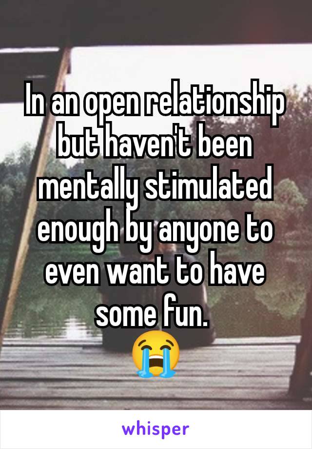 In an open relationship but haven't been mentally stimulated enough by anyone to even want to have some fun. 
😭