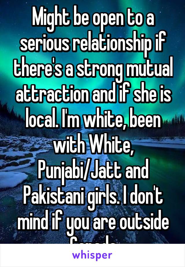 Might be open to a serious relationship if there's a strong mutual attraction and if she is local. I'm white, been with White, Punjabi/Jatt and Pakistani girls. I don't mind if you are outside Canada