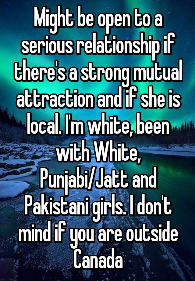 Might be open to a serious relationship if there's a strong mutual attraction and if she is local. I'm white, been with White, Punjabi/Jatt and Pakistani girls. I don't mind if you are outside Canada