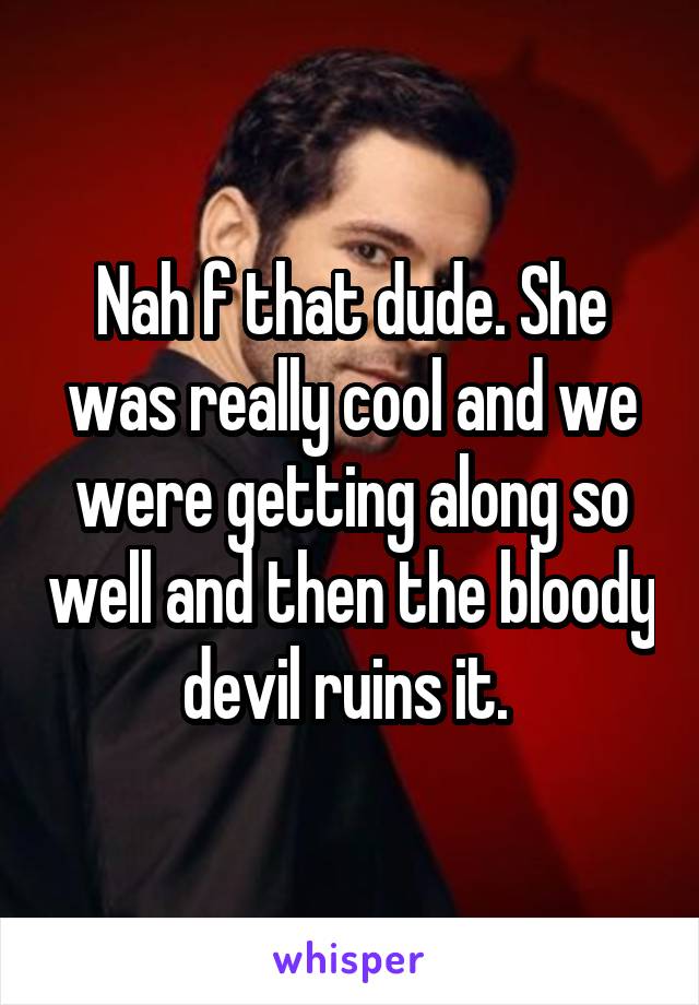 Nah f that dude. She was really cool and we were getting along so well and then the bloody devil ruins it. 