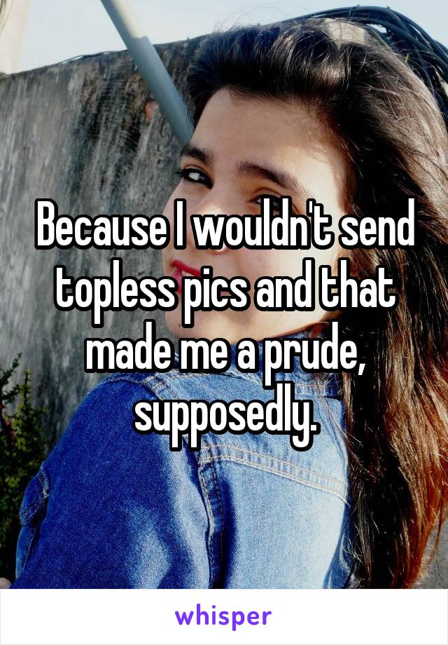 Because I wouldn't send topless pics and that made me a prude, supposedly.