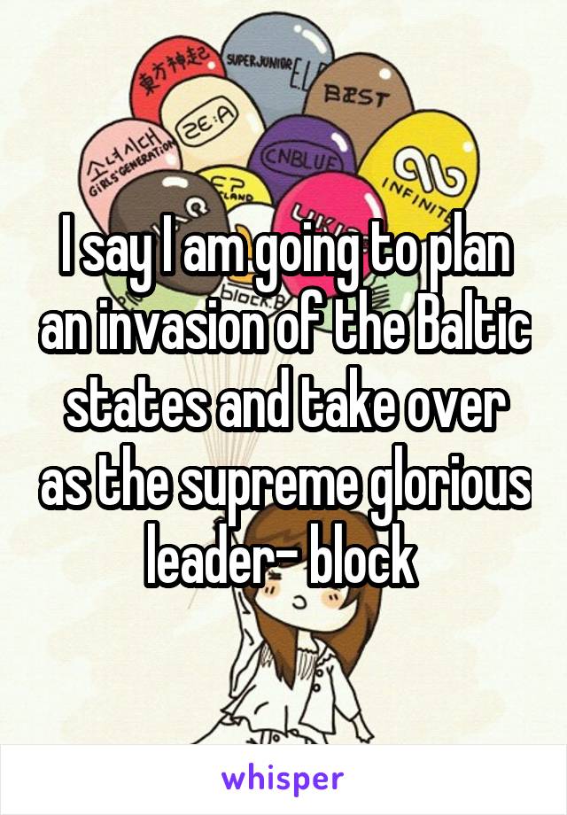 I say I am going to plan an invasion of the Baltic states and take over as the supreme glorious leader- block 