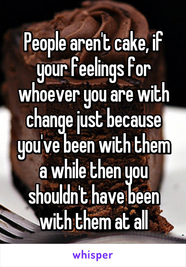 People aren't cake, if your feelings for whoever you are with change just because you've been with them a while then you shouldn't have been with them at all