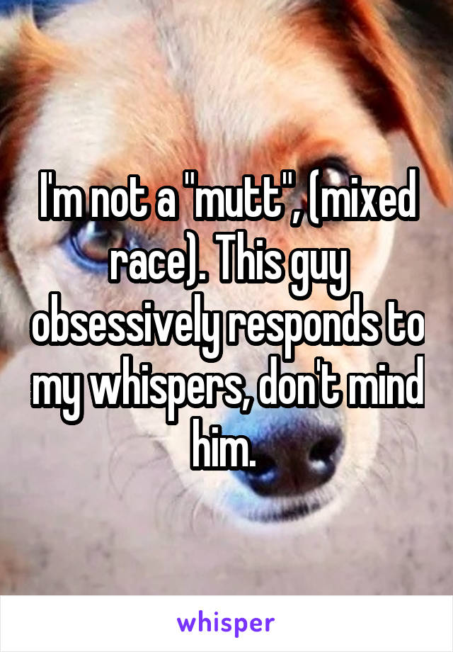 I'm not a "mutt", (mixed race). This guy obsessively responds to my whispers, don't mind him. 