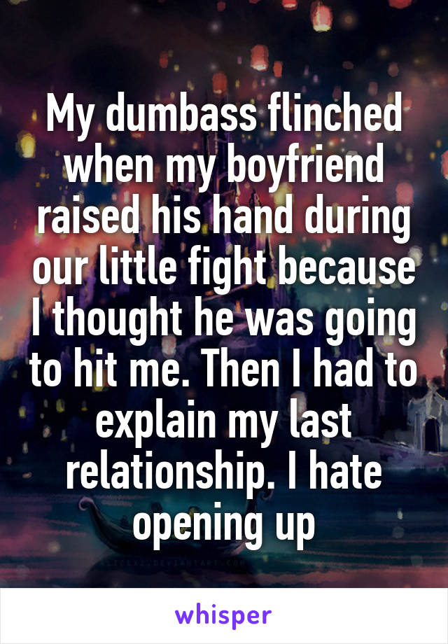 My dumbass flinched when my boyfriend raised his hand during our little fight because I thought he was going to hit me. Then I had to explain my last relationship. I hate opening up