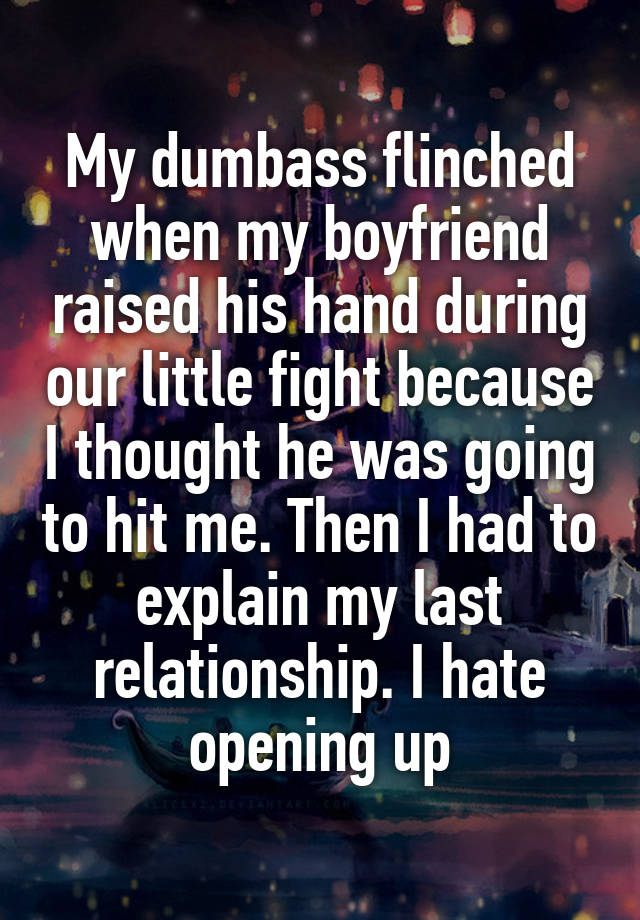 My dumbass flinched when my boyfriend raised his hand during our little fight because I thought he was going to hit me. Then I had to explain my last relationship. I hate opening up