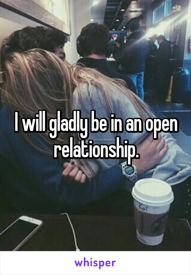 I will gladly be in an open relationship.