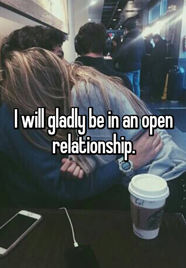 I will gladly be in an open relationship.