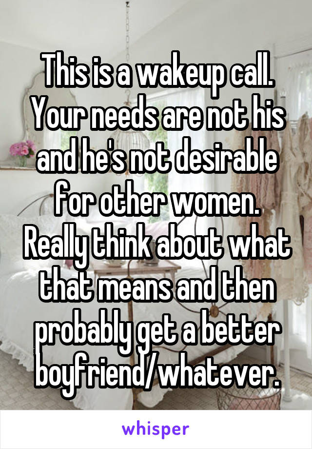 This is a wakeup call. Your needs are not his and he's not desirable for other women. Really think about what that means and then probably get a better boyfriend/whatever.