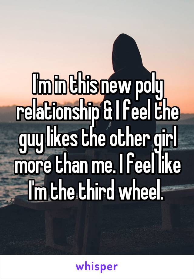 I'm in this new poly relationship & I feel the guy likes the other girl more than me. I feel like I'm the third wheel. 