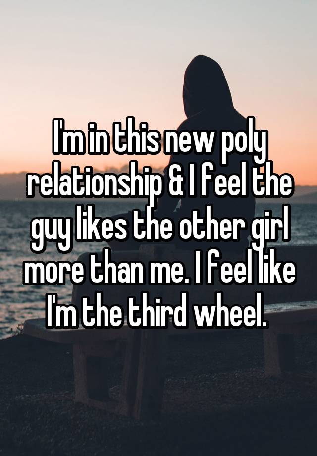 I'm in this new poly relationship & I feel the guy likes the other girl more than me. I feel like I'm the third wheel. 