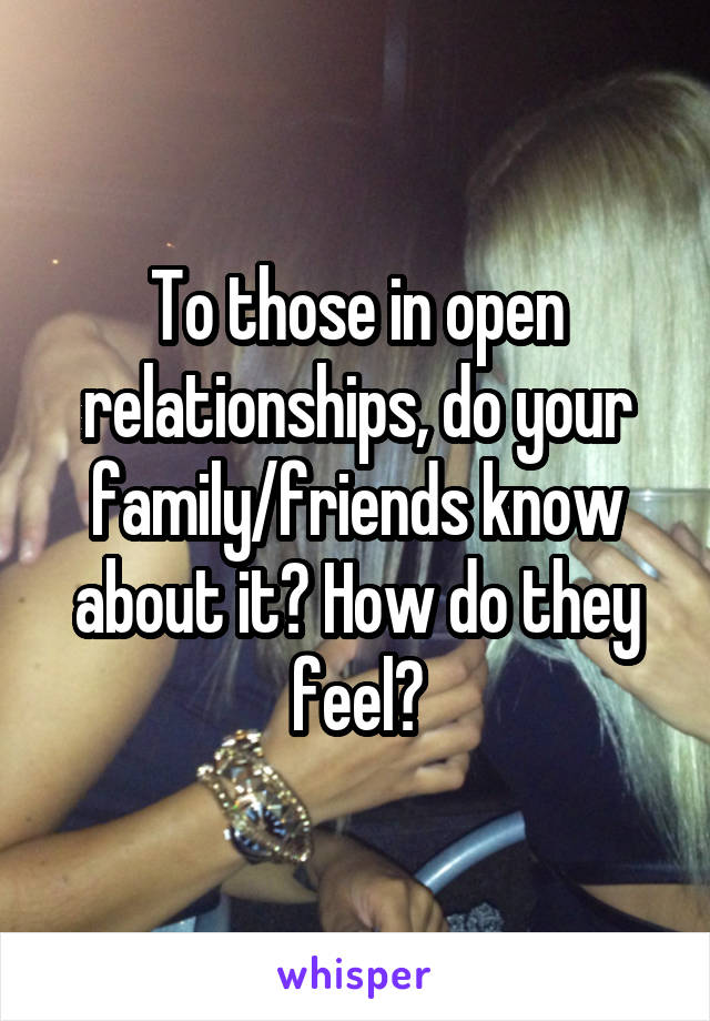 To those in open relationships, do your family/friends know about it? How do they feel?