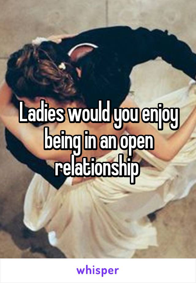 Ladies would you enjoy being in an open relationship 