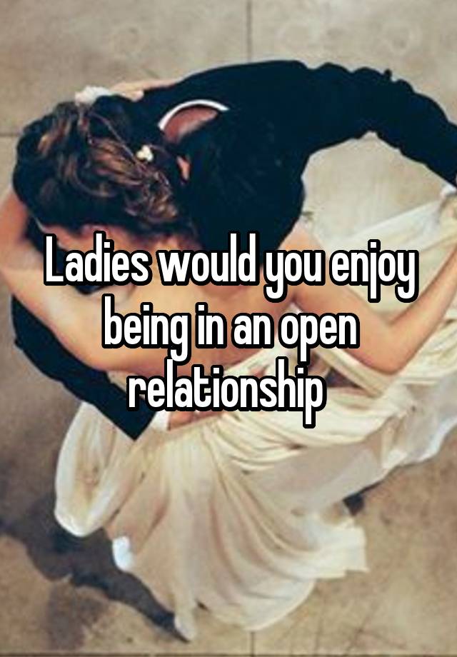 Ladies would you enjoy being in an open relationship 