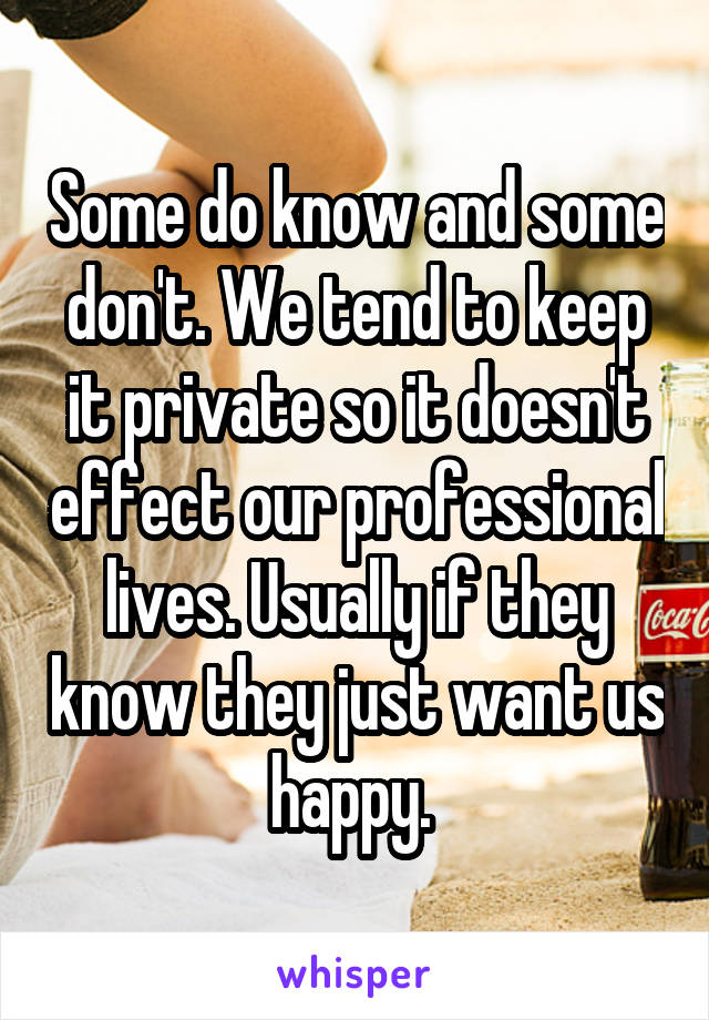 Some do know and some don't. We tend to keep it private so it doesn't effect our professional lives. Usually if they know they just want us happy. 