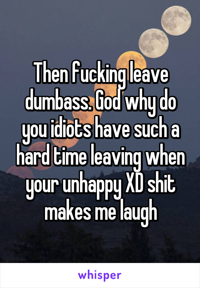 Then fucking leave dumbass. God why do you idiots have such a hard time leaving when your unhappy XD shit makes me laugh