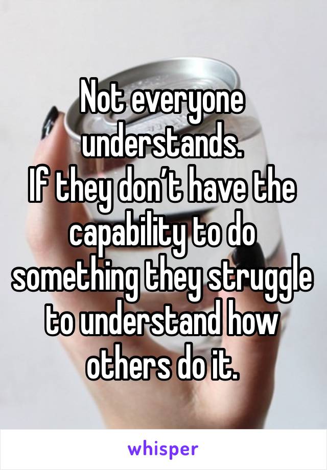 Not everyone understands. 
If they don’t have the capability to do something they struggle to understand how others do it. 