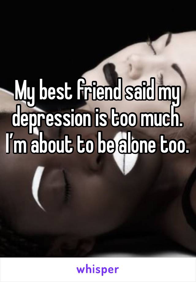 My best friend said my depression is too much. I’m about to be alone too.