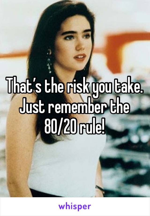 That’s the risk you take. Just remember the 80/20 rule!